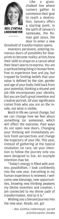 From the Pulpit Reverend Dr. Cynthia Ramirez Lindenmeyer Article Like a grass-chalked line where runners gather to commence their goal to reach a destination, January offers a starting point. In the spirit of January’s namesake, the Roman god Janus, the door to enter a new threshold of transformation opens. Inventors persevere, entering numerous doors of possibility for blueprints to become reality; artists hone their skills to shape on a canvas what their heart yearns to express. You are a spiritual being living in human form, free to experience love and joy, but trapped by limiting beliefs that your value is defined by the size, gender, and age of your body; held back from your potential, thinking a resume and job title encompasses your identity. But you are God’s great invention and creative portrait. All your significance comes from who you are on the inside, not what is visible. Much in life we cannot change, but we can change how we feel about something (or someone), which will affect the outcome. Past ways do not open new doors. Changing your thinking will immediately unlock fresh perspectives and change the trajectory of your life. This year, instead of gathering at the typical resolution rat race, set your intention to follow the journey only you were designed to live. An example intention may be: “Today’s energy is filled with endless possibilities. I look confidently into the New Year. Everything in my human experience is renewed. I welcome new blessings, new opportunities, knowing new thinking awakens my Divine invention and creation. I am connected to my divine path of transformation. And so it is.” Wishing you a blessed journey into the New Year. Ready, set, go!